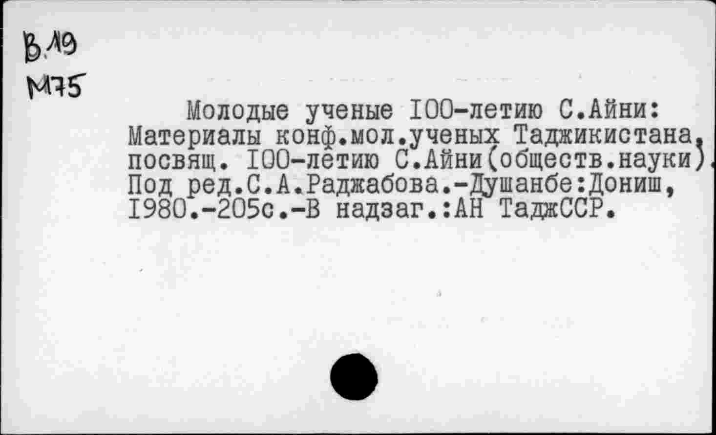 ﻿М9
Молодые ученые 100-летию С.Айни: Материалы конф.мол.ученых Таджикистана посвящ. 100-летию С.Айни(обществ.науки Под ред.С.А.Раджабова.-Душанбе:Дониш, 1980.-205с.-В надзаг.:АН ТаджССР.